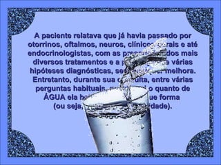 A paciente relatava que já havia passado por
otorrinos, oftalmos, neuros, clínicos gerais e até
endocrinologistas, com as prescrições dos mais
diversos tratamentos e a presunção de várias
hipóteses diagnósticas, sem qualquer melhora.
Entretanto, durante sua consulta, entre várias
perguntas habituais, questionei o quanto de
ÁGUA ela bebia por dia e de que forma
(ou seja, com qual periodicidade).

 