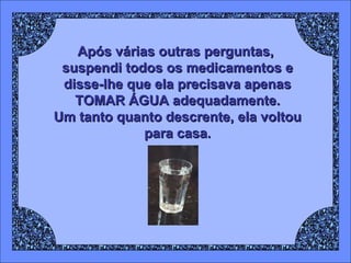 Após várias outras perguntas,
suspendi todos os medicamentos e
disse-lhe que ela precisava apenas
TOMAR ÁGUA adequadamente.
Um tanto quanto descrente, ela voltou
para casa.

 