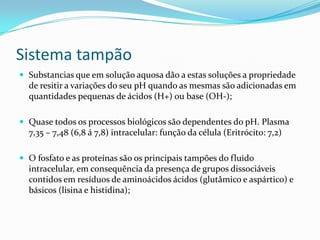 Sistema tampão
 Substancias que em solução aquosa dão a estas soluções a propriedade
de resitir a variações do seu pH quando as mesmas são adicionadas em
quantidades pequenas de ácidos (H+) ou base (OH-);
 Quase todos os processos biológicos são dependentes do pH. Plasma
7,35 – 7,48 (6,8 á 7,8) intracelular: função da célula (Eritrócito: 7,2)
 O fosfato e as proteínas são os principais tampões do fluido
intracelular, em consequência da presença de grupos dissociáveis
contidos em resíduos de aminoácidos ácidos (glutâmico e aspártico) e
básicos (lisina e histidina);
 