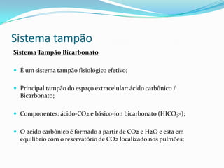 Sistema tampão
Sistema Tampão Bicarbonato
 É um sistema tampão fisiológico efetivo;
 Principal tampão do espaço extracelular: ácido carbônico /
Bicarbonato;
 Componentes: ácido-CO2 e básico-íon bicarbonato (HICO3-);
 O acido carbônico é formado a partir de CO2 e H2O e esta em
equilíbrio com o reservatório de CO2 localizado nos pulmões;
 