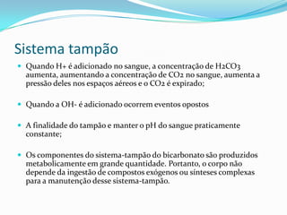 Sistema tampão
 Quando H+ é adicionado no sangue, a concentração de H2CO3
aumenta, aumentando a concentração de CO2 no sangue, aumenta a
pressão deles nos espaços aéreos e o CO2 é expirado;
 Quando a OH- é adicionado ocorrem eventos opostos
 A finalidade do tampão e manter o pH do sangue praticamente
constante;
 Os componentes do sistema-tampão do bicarbonato são produzidos
metabolicamente em grande quantidade. Portanto, o corpo não
depende da ingestão de compostos exógenos ou sínteses complexas
para a manutenção desse sistema-tampão.
 