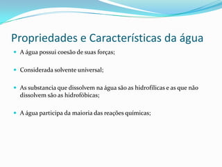 Propriedades e Características da água
 A água possui coesão de suas forças;
 Considerada solvente universal;
 As substancia que dissolvem na água são as hidrofílicas e as que não
dissolvem são as hidrofóbicas;
 A água participa da maioria das reações químicas;
 