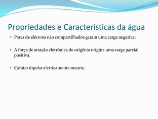 Propriedades e Características da água
 Pares de elétrons não compartilhados geram uma carga negativa;
 A força de atração eletrônica do oxigênio origina uma carga parcial
positiva;
 Caráter dipolar eletricamente neutro;
 