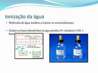 Ionização da água
 Moléculas de água tendem a ionizar-se reversivelmente;
 Ácidos ou bases dissolvidos na água produz H+ (ácidos) e OH- (
bases);
 