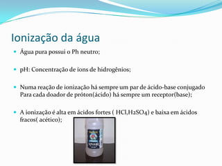 Ionização da água
 Água pura possui o Ph neutro;
 pH: Concentração de íons de hidrogênios;
 Numa reação de ionização há sempre um par de ácido-base conjugado
Para cada doador de próton(ácido) há sempre um receptor(base);
 A ionização é alta em ácidos fortes ( HCl,H2SO4) e baixa em ácidos
fracos( acético);
 