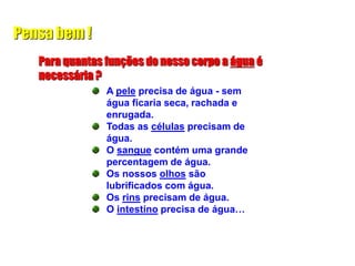 Pensa bem !
Para quantas funções do nosso corpo a água é
necessária ?
A pele precisa de água - sem
água ficaria seca, rachada e
enrugada.
Todas as células precisam de
água.
O sangue contém uma grande
percentagem de água.
Os nossos olhos são
lubrificados com água.
Os rins precisam de água.
O intestino precisa de água…
 
