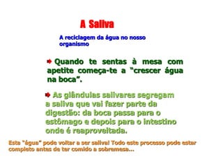 A Saliva
A reciclagem da água no nosso
organismo
Quando te sentas à mesa com
apetite começa-te a “crescer água
na boca”.
As glândulas salivares segregam
a saliva que vai fazer parte da
digestão: da boca passa para o
estômago e depois para o intestino
onde é reaproveitada.
Esta “água” pode voltar a ser saliva! Todo este processo pode estar
completo antes de ter comido a sobremesa…
 