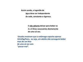 Assim sendo, a ingestão de
água deve ser independente
da sede, constante e rigorosa.
E não adianta deixar para beber os
2 a 3 litros necessários diariamente
de uma só vez.
Estudos mostram que o estômago capacita apenas
12ml/kg/hora, ou seja, um adulto não conseguirá beber
mais de um litro
de uma só vez sem
"passar mal".
 