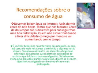 Recomendações sobre o
consumo de água
Devemos beber água ao levantar. Após dormir
cerca de oito horas temos que nos hidratar. Cerca
de dois copos são suficientes para conseguirmos
uma boa hidratação. Quem não estiver habituado
e tiver dificuldade começa por menos e vai
aumentando com o tempo.
É melhor bebermos nos intervalos das refeições, ou seja,
até cerca de meia hora antes da refeição e algumas horas
depois. Quando os alimentos os alimentos chegam ao
estômago, são gerados sucos gástricos carregados de
enzimas que iniciam o processo digestivo. Se bebermos
muita água (líquidos) durante a refeição, diluem-se os sucos
digestivos e a digestão será menos eficaz e mais
prolongada.
 