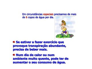 Se estiver a fazer exercício que
provoque transpiração abundante,
precisa de beber mais.
Num dia de calor ou num
ambiente muito quente, pode ter de
aumentar o seu consumo de água.
Em circunstâncias especiais precisamos de mais
de 6 copos de água por dia.
 