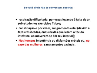 Se você ainda não se convenceu, observe:
• respiração dificultada, por vezes levando à falta de ar,
sobretudo nos exercícios físicos;
• constipação e por vezes, sangramento retal (devido a
fezes ressecadas, endurecidas que lesam o tecido
intestinal ao moverem-se em seu interior);
• Nos homens impotência ou disfunções eréteis ou, no
caso das mulheres, sangramentos vaginais.
 