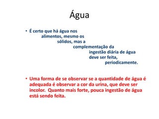 Água
• É certo que há água nos
alimentos, mesmo os
sólidos, mas a
complementação da
ingestão diária de água
deve ser feita,
periodicamente.
• Uma forma de se observar se a quantidade de água é
adequada é observar a cor da urina, que deve ser
incolor. Quanto mais forte, pouca ingestão de água
está sendo feita.
 