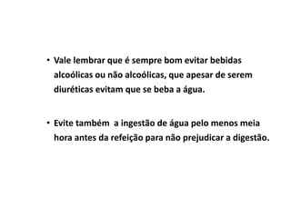 • Vale lembrar que é sempre bom evitar bebidas
alcoólicas ou não alcoólicas, que apesar de serem
diuréticas evitam que se beba a água.
• Evite também a ingestão de água pelo menos meia
hora antes da refeição para não prejudicar a digestão.
 
