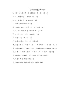 Ejercicios (Evaluados)
1. {10 − 15 + [6 − 7 + 2 − (25 + 3 − 5) − 3 + 15] − 5}
2. 15 − 4 + {4 + [−5 − 4 + (2 − 3)] − 16}
3. 15 + 4 − {4 − [5 + 4 − (2 + 3)] + 16}
4. 4 + 5 − [7 + (6 + 4) − 7 − 6]
5. −4 + 5 + {3 + 4 − 5 − [7 − (6 + 4) − 6 + 7] + 4}
6. 13 − 12 + 5 + {−4 − [5 + 6 + (7 − 8 + 1)] − 6}
7. 14 + {5 − [4 + 3 + (−2 + 4 + 5)] − 7 + 8}
8. 4 − [−5 + (7 − 8) − (4 + 5)]
9. 5 − (−3 − ((4 − 7) − 5 + (4 − 2)) − 6)
10. 1 + {5 + 4 − 3 − 7 + 1 − 9 − [5 + 8 − 7 − (7 + 8 + 6 − 9 − 23) − 5] + 3}
11. 1 − {5 − 4 + 3 + 7 − 1 + 9 + [5 − 8 + 7 + (7 − 8 − 6 + 9 + 23) + 5] − 3}
12. 1 − 5 − 4 + 3 + 7 − [1 + 9 + 5 − 8 + 7 − (7 − 8 − 6 + 9 + 23) + 5]
13. −5 − 2 + 4 − 7 + 8 − 2 + {5 + 3 − [2 + (5 − 6) − 3 − 5]}
14. 3 − {2 − 3 − [−2 + (1 + 3)] − 3}
15. 2 − 4 − (−2 − 3) − {2 − [2 + (−2 + 3)] − 1} + 2
 