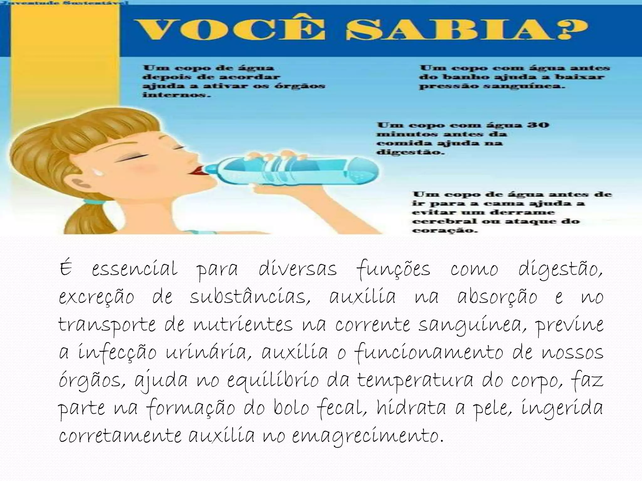 É essencial para diversas funções como digestão,
excreção de substâncias, auxilia na absorção e no
transporte de nutrientes na corrente sanguínea, previne
a infecção urinária, auxilia o funcionamento de nossos
órgãos, ajuda no equilíbrio da temperatura do corpo, faz
parte na formação do bolo fecal, hidrata a pele, ingerida
corretamente auxilia no emagrecimento.
 