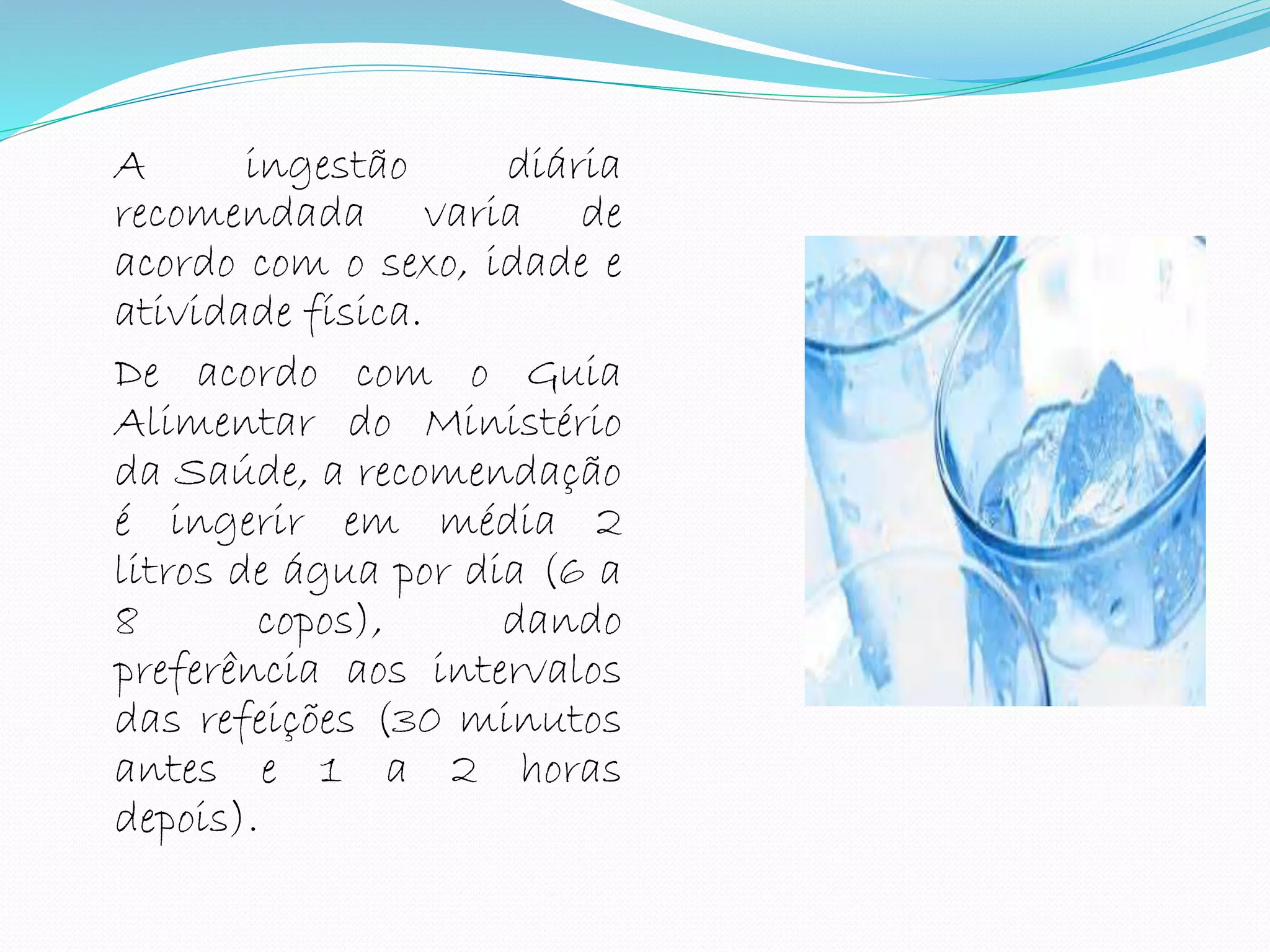 A ingestão diária
recomendada varia de
acordo com o sexo, idade e
atividade física.
De acordo com o Guia
Alimentar do Ministério
da Saúde, a recomendação
é ingerir em média 2
litros de água por dia (6 a
8 copos), dando
preferência aos intervalos
das refeições (30 minutos
antes e 1 a 2 horas
depois).
 