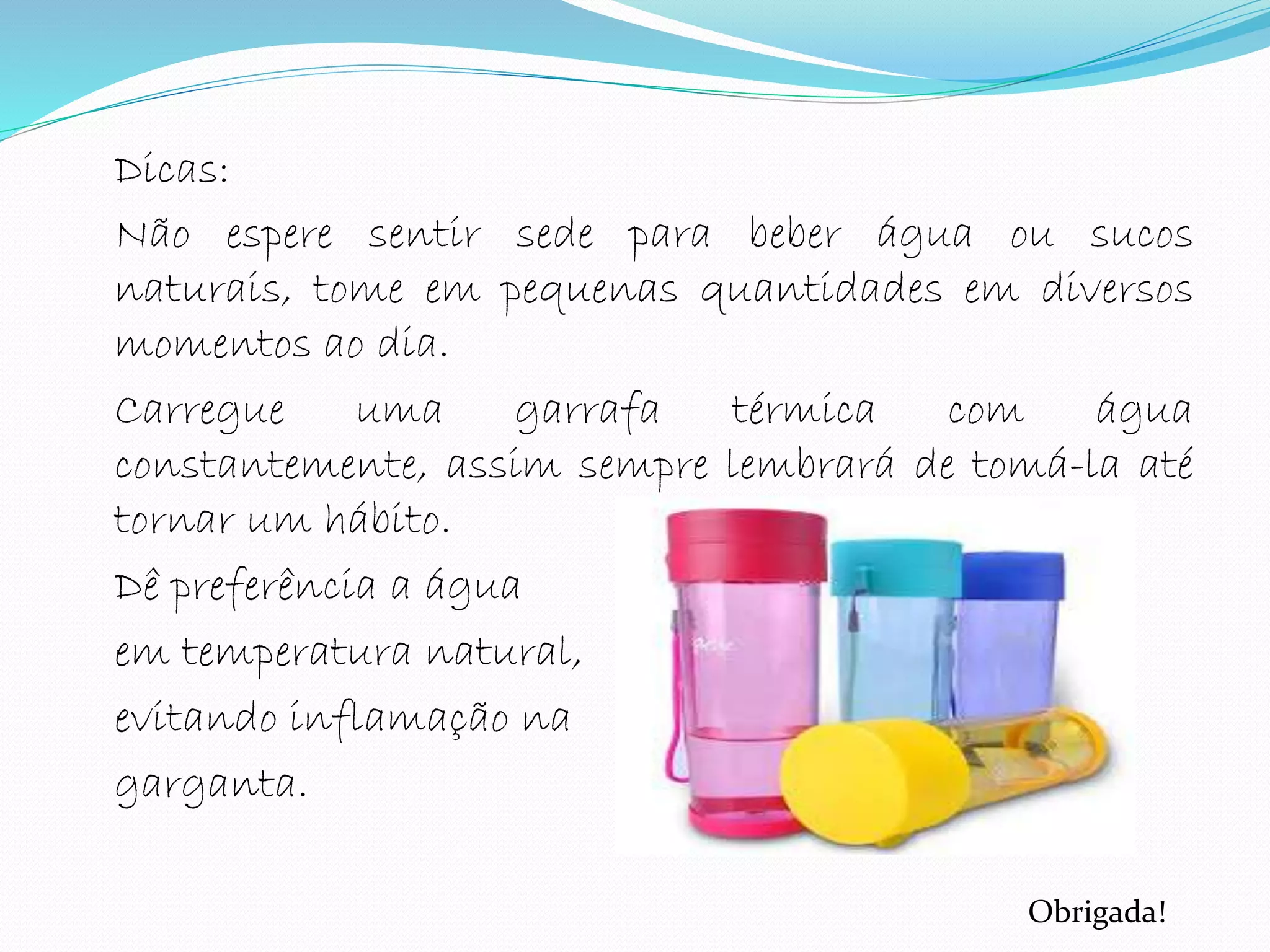 Dicas:
Não espere sentir sede para beber água ou sucos
naturais, tome em pequenas quantidades em diversos
momentos ao dia.
Carregue uma garrafa térmica com água
constantemente, assim sempre lembrará de tomá-la até
tornar um hábito.
Dê preferência a água
em temperatura natural,
evitando inflamação na
garganta.
Obrigada!
 