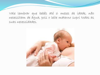 Vale lembrar que bebês até 6 meses de idade, não
necessitam de água, pois o leite materno supri todas as
suas necessidades.
 