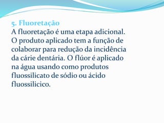 5. Fluoretação
A fluoretação é uma etapa adicional.
O produto aplicado tem a função de
colaborar para redução da incidência
da cárie dentária. O flúor é aplicado
na água usando como produtos
fluossilicato de sódio ou ácido
fluossilicico.
 