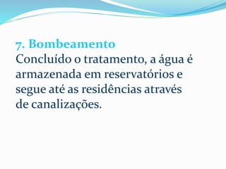 7. Bombeamento
Concluído o tratamento, a água é
armazenada em reservatórios e
segue até as residências através
de canalizações.
 