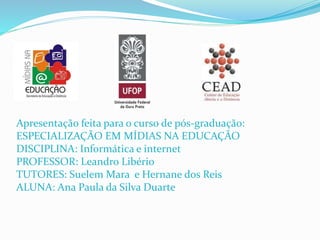 Apresentação feita para o curso de pós-graduação:
ESPECIALIZAÇÃO EM MÍDIAS NA EDUCAÇÃO
DISCIPLINA: Informática e internet
PROFESSOR: Leandro Libério
TUTORES: Suelem Mara e Hernane dos Reis
ALUNA: Ana Paula da Silva Duarte
 