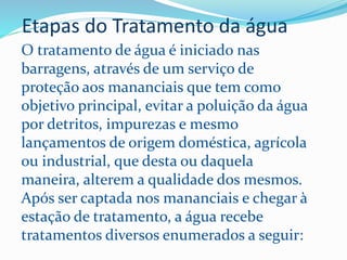 Etapas do Tratamento da água
O tratamento de água é iniciado nas
barragens, através de um serviço de
proteção aos mananciais que tem como
objetivo principal, evitar a poluição da água
por detritos, impurezas e mesmo
lançamentos de origem doméstica, agrícola
ou industrial, que desta ou daquela
maneira, alterem a qualidade dos mesmos.
Após ser captada nos mananciais e chegar à
estação de tratamento, a água recebe
tratamentos diversos enumerados a seguir:
 