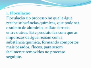 1. Floculação
Floculação é o processo no qual a água
recebe substâncias químicas, que pode ser
o sulfato de alumínio, sulfato ferroso,
entre outras. Este produto faz com que as
impurezas da água reajam com a
substância química, formando compostos
mais pesados, flocos, para serem
facilmente removidos no processo
seguinte.
 