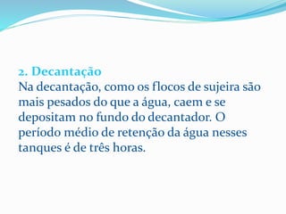 2. Decantação
Na decantação, como os flocos de sujeira são
mais pesados do que a água, caem e se
depositam no fundo do decantador. O
período médio de retenção da água nesses
tanques é de três horas.
 