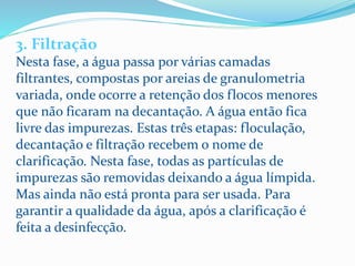 3. Filtração
Nesta fase, a água passa por várias camadas
filtrantes, compostas por areias de granulometria
variada, onde ocorre a retenção dos flocos menores
que não ficaram na decantação. A água então fica
livre das impurezas. Estas três etapas: floculação,
decantação e filtração recebem o nome de
clarificação. Nesta fase, todas as partículas de
impurezas são removidas deixando a água límpida.
Mas ainda não está pronta para ser usada. Para
garantir a qualidade da água, após a clarificação é
feita a desinfecção.
 