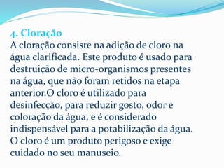 4. Cloração
A cloração consiste na adição de cloro na
água clarificada. Este produto é usado para
destruição de micro-organismos presentes
na água, que não foram retidos na etapa
anterior.O cloro é utilizado para
desinfecção, para reduzir gosto, odor e
coloração da água, e é considerado
indispensável para a potabilização da água.
O cloro é um produto perigoso e exige
cuidado no seu manuseio.
 