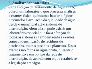 6. Análises laboratoriais
Cada Estação de Tratamento de Água (ETA)
possui um laboratório que processa análises
e exames físico-químicos e bacteriológicos
destinados à avaliação da qualidade da água,
desde o manancial até o sistema de
distribuição. Além disso, pode existir um
laboratório especial que faz a aferição de
todos os sistemas e também realiza exames
como a identificação de resíduos de
pesticidas, metais pesados e plâncton. Esses
exames são feitos na água bruta, durante o
tratamento e em pontos da rede de
distribuição, de acordo com o que estabelece
a legislação em vigor.
 