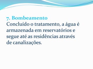 7. Bombeamento
Concluído o tratamento, a água é
armazenada em reservatórios e
segue até as residências através
de canalizações.
 