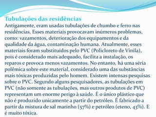 Tubulações das residências
Antigamente, eram usadas tubulações de chumbo e ferro nas
residências. Esses materiais provocavam inúmeros problemas,
como: vazamentos, deterioração dos equipamentos e da
qualidade da água, contaminação humana. Atualmente, esses
materiais foram substituídos pelo PVC (Policloreto de Vinila),
pois é considerado mais adequado, facilita a instalação, os
reparos e provoca menos vazamentos. No entanto, há uma séria
polêmica sobre este material, considerado uma das substâncias
mais tóxicas produzidas pelo homem. Existem intensas pesquisas
sobre o PVC. Segundo alguns pesquisadores, as tubulações em
PVC (não somente as tubulações, mas outros produtos de PVC)
representam um enorme perigo à saúde. É o único plástico que
não é produzido unicamente a partir do petróleo. É fabricado a
partir da mistura de sal marinho (57%) e petróleo (eteno, 43%). E
é muito tóxica.
 