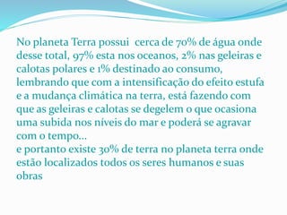 No planeta Terra possui cerca de 70% de água onde
desse total, 97% esta nos oceanos, 2% nas geleiras e
calotas polares e 1% destinado ao consumo,
lembrando que com a intensificação do efeito estufa
e a mudança climática na terra, está fazendo com
que as geleiras e calotas se degelem o que ocasiona
uma subida nos níveis do mar e poderá se agravar
com o tempo...
e portanto existe 30% de terra no planeta terra onde
estão localizados todos os seres humanos e suas
obras
 