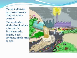 Muitas indústrias
jogam seu lixo nos
rios,nascentes e
oceanos.
Muitas cidades
ainda não adquiram
a Estação de
Tratamento de
Esgoto, o que
prejudica ainda mais
os rios.
 