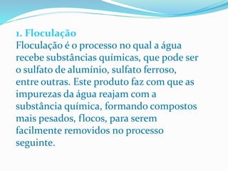 1. Floculação
Floculação é o processo no qual a água
recebe substâncias químicas, que pode ser
o sulfato de alumínio, sulfato ferroso,
entre outras. Este produto faz com que as
impurezas da água reajam com a
substância química, formando compostos
mais pesados, flocos, para serem
facilmente removidos no processo
seguinte.
 