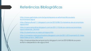 Referências Bibliográficas 
http://www.getninjas.com.br/guia/reparos-e-reformas/dicas-para-economizar- 
agua 
http://feiracultural111.blogspot.com.br/2010/08/10-maneiras-de-economizar-agua. 
html 
http://caracaraonline.blogspot.com.br/2011/10/dicas-vamos-economizar-agua- 
sabendo_24.html 
http://cyberturma.no.sapo.pt/agua.htm 
http://umaeducadorasonhadora.blogspot.com.br/2011/07/normal-0-21-false-false- 
false-pt-br-x_3409.html 
http://meioambientecemporcento.blogspot.com.br/2010/08/dicas-para-evitar- 
o-desperdicio-de-agua.html 
