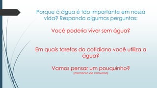 Porque á água é tão importante em nossa 
vida? Responda algumas perguntas: 
Você poderia viver sem água? 
Em quais tarefas do cotidiano você utiliza a 
água? 
Vamos pensar um pouquinho? 
(momento de conversa) 
 
