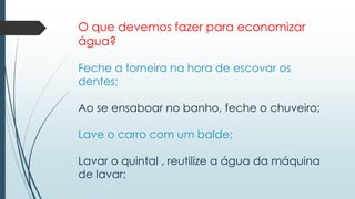 O que devemos fazer para economizar 
água? 
Feche a torneira na hora de escovar os 
dentes; 
Ao se ensaboar no banho, feche o chuveiro; 
Lave o carro com um balde; 
Lavar o quintal , reutilize a água da máquina 
de lavar; 
 