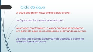 Ciclo da água 
A água chega em nosso planeta pela chuva; 
As águas dos rios e mares se evaporam; 
Ao chegar na atmosfera, o vapor da água se transforma 
em gotas de água se condensando e formando as nuvens; 
As gotas vão ficando cada vez mais pesadas e caem na 
terra em forma de chuva; 
 