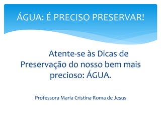 ÁGUA: É PRECISO PRESERVAR! 
Atente-se às Dicas de 
Preservação do nosso bem mais 
precioso: ÁGUA. 
Professora Maria Cristina Roma de Jesus 
 