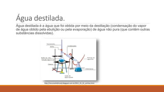 Água destilada. 
Água destilada é a água que foi obtida por meio da destilação (condensação do vapor 
de água obtido pela ebulição ou pela evaporação) de água não pura (que contém outras 
substâncias dissolvidas). 
http://recursoshidricoslj.blogspot.com.br/2011_01_01_archive.html 
 