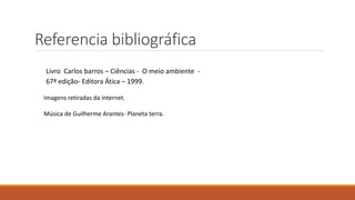 Referencia bibliográfica 
Livro Carlos barros – Ciências - O meio ambiente - 
67ª edição- Editora Ática – 1999. 
Imagens retiradas da internet. 
Música de Guilherme Arantes- Planeta terra. 
