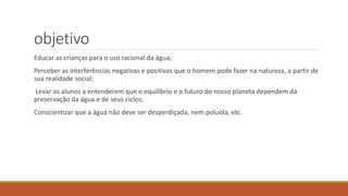objetivo 
Educar as crianças para o uso racional da água; 
Perceber as interferências negativas e positivas que o homem pode fazer na natureza, a partir de 
sua realidade social; 
Levar os alunos a entenderem que o equilíbrio e o futuro do nosso planeta dependem da 
preservação da água e de seus ciclos; 
Conscientizar que a água não deve ser desperdiçada, nem poluída, etc. 
 