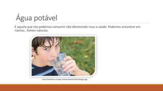 Água potável 
É aquela que nós podemos consumir não oferecendo risco a saúde. Podemos encontrar em 
riachos , fontes naturais. 
http://soseidisso.com/wp-content/uploads/2014/03/agua.jpg 
 