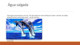 Água salgada 
Esta água encontramos no mar. Ela não pode ser consumida por conter cloreto de sódio, 
popularmente conhecido como sal de cozinha. 
http://2.bp.blogspot.com/-MnzeTXvh0Yk/USu4GIf4a-I/AAAAAAAAF48/ky0SkbCD1xI/s640/Fotos-desktop34532. 
jpg 
 