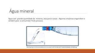 Água mineral 
Água com grande quantidade de minerais, boa para o corpo . Algumas empresas engarrafam e 
vendem para o consumidor final( pessoas). 
http://og.infg.com.br/economia/defesa-do-consumidor/11407193-b08-e44/FT1500A/550/966608_24258993.jpg 
 
