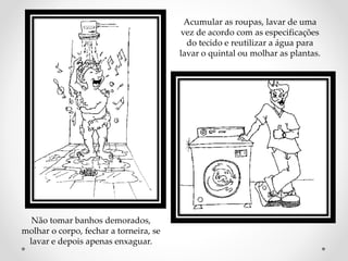Não tomar banhos demorados, 
molhar o corpo, fechar a torneira, se 
lavar e depois apenas enxaguar. 
Acumular as roupas, lavar de uma 
vez de acordo com as especificações 
do tecido e reutilizar a água para 
lavar o quintal ou molhar as plantas. 
 