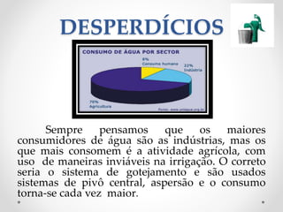 DESPERDÍCIOS 
Sempre pensamos que os maiores 
consumidores de água são as indústrias, mas os 
que mais consomem é a atividade agrícola, com 
uso de maneiras inviáveis na irrigação. O correto 
seria o sistema de gotejamento e são usados 
sistemas de pivô central, aspersão e o consumo 
torna-se cada vez maior. 
 