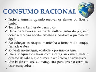 CONSUMO RACIONAL 
 Feche a torneira quando escovar os dentes ou fizer a 
barba; 
 Tente tomar banhos de 5 minutos; 
 Deixe os talheres e pratos de molho dentro da pia, não 
deixe a torneira aberta, ensaboa e controle a pressão da 
água; 
 Ao esfregar as roupas, mantenha a torneira do tanque 
fechada e abra 
 somente no enxágue, controle a pressão da água. 
 Use a máquina de lavar com a carga máxima e evite o 
excesso de sabão, que aumenta o número de enxágues; 
 Use balde em vez de mangueira para lavar o carro; se 
usar mangueira; 
 